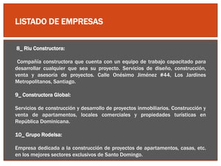 LISTADO DE EMPRESAS
8_ Riu Constructora:
Compañía constructora que cuenta con un equipo de trabajo capacitado para
desarrollar cualquier que sea su proyecto. Servicios de diseño, construcción,
venta y asesoría de proyectos. Calle Onésimo Jiménez #44, Los Jardines
Metropolitanos, Santiago.
9_ Constructora Global:
Servicios de construcción y desarrollo de proyectos inmobiliarios. Construcción y
venta de apartamentos, locales comerciales y propiedades turísticas en
República Dominicana.
10_ Grupo Rodelsa:
Empresa dedicada a la construcción de proyectos de apartamentos, casas, etc.
en los mejores sectores exclusivos de Santo Domingo.
 