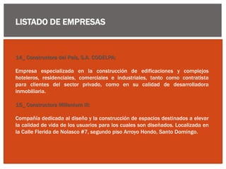 LISTADO DE EMPRESAS
14_ Constructora del País, S.A. CODELPA:
Empresa especializada en la construcción de edificaciones y complejos
hoteleros, residenciales, comerciales e industriales, tanto como contratista
para clientes del sector privado, como en su calidad de desarrolladora
inmobiliaria.
15_ Constructora Millenium III:
Compañía dedicada al diseño y la construcción de espacios destinados a elevar
la calidad de vida de los usuarios para los cuales son diseñados. Localizada en
la Calle Flerida de Nolasco #7, segundo piso Arroyo Hondo, Santo Domingo.
 