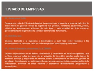 LISTADO DE EMPRESAS
16_ Constructora Teddy:
Empresa con más de 20 años dedicada a la construcción, promoción y venta de todo tipo de
bienes raíces en general y obras de ingeniería civil (puentes, carreteras, acueductos, presas,
edificios de apartamentos, viviendas de todo tipo) y toda actividad de lícito comercio,
garantizándoles la mejor calidad y seriedad del mercado dominicano.
17_ Civil-Mek, S.A.:
Empresa dedicada a la Ingeniería y Construcción la cual nace como respuesta a las
necesidades de un mercado, cada vez más competitivo, preocupado y consciente.
18_ Obras de Ingeniería e Inversiones, S. A. OBINSA:
Empresa especializada en el diseño, construcción y supervisión de obras de ingeniería. Sus
servicios abarcan todas las fases de un proyecto de inversión; estudios preliminares de
inversión, elección y adquisición de terrenos, diseño y presupuestos de inversión, gestión de
permisos y licencias ante las autoridades locales y otros aspectos legales, programación de la
construcción, ejecución de obras eficiente y económica, mantenimiento programado y
reparaciones.
 