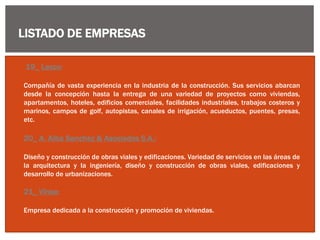 LISTADO DE EMPRESAS
19_ Lexco:
Compañía de vasta experiencia en la industria de la construcción. Sus servicios abarcan
desde la concepción hasta la entrega de una variedad de proyectos como viviendas,
apartamentos, hoteles, edificios comerciales, facilidades industriales, trabajos costeros y
marinos, campos de golf, autopistas, canales de irrigación, acueductos, puentes, presas,
etc.
20_ A. Alba Sanchez & Asociados S.A.:
Diseño y construcción de obras viales y edificaciones. Variedad de servicios en las áreas de
la arquitectura y la ingeniería, diseño y construcción de obras viales, edificaciones y
desarrollo de urbanizaciones.
21_ Vinsa:
Empresa dedicada a la construcción y promoción de viviendas.
 