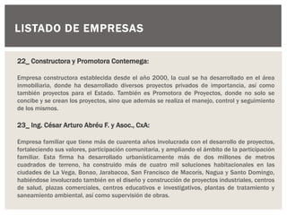LISTADO DE EMPRESAS
22_ Constructora y Promotora Contemega:
Empresa constructora establecida desde el año 2000, la cual se ha desarrollado en el área
inmobiliaria, donde ha desarrollado diversos proyectos privados de importancia, así como
también proyectos para el Estado. También es Promotora de Proyectos, donde no solo se
concibe y se crean los proyectos, sino que además se realiza el manejo, control y seguimiento
de los mismos.
23_ Ing. César Arturo Abréu F. y Asoc., CxA:
Empresa familiar que tiene más de cuarenta años involucrada con el desarrollo de proyectos,
fortaleciendo sus valores, participación comunitaria, y ampliando el ámbito de la participación
familiar. Esta firma ha desarrollado urbanísticamente más de dos millones de metros
cuadrados de terreno, ha construido más de cuatro mil soluciones habitacionales en las
ciudades de La Vega, Bonao, Jarabacoa, San Francisco de Macorís, Nagua y Santo Domingo,
habiéndose involucrado también en el diseño y construcción de proyectos industriales, centros
de salud, plazas comerciales, centros educativos e investigativos, plantas de tratamiento y
saneamiento ambiental, así como supervisión de obras.
 