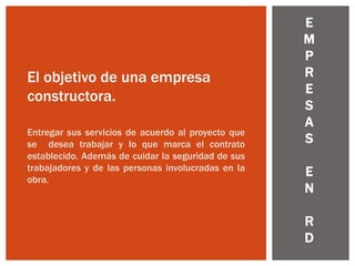 E
M
P
R
E
S
A
S
E
N
R
D
El objetivo de una empresa
constructora.
Entregar sus servicios de acuerdo al proyecto que
se desea trabajar y lo que marca el contrato
establecido. Además de cuidar la seguridad de sus
trabajadores y de las personas involucradas en la
obra.
 