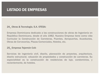 LISTADO DE EMPRESAS
24_ Obras & Tecnología, S.A. OTESA:
Empresa Dominicana dedicada a las construcciones de obras de Ingeniería en
República Dominicana, desde el año 1982. Nuestra Empresa tiene como vida
Curricular la Construcción de Carreteras, Puentes, Aeropuertos, Acueductos,
Obras de Cervecerías, Plazas Comerciales, Hoteles, etc.
25_ Empresa Tejemón CxA:
Servicios de ingeniería civil, diseño, planeación de proyectos, arquitectura,
diseño estructural, valuación de propiedades y construcción de carreteras. Su
especialidad es la construcción de residencias de lujo, condominios, y
recientemente, de hoteles.
 