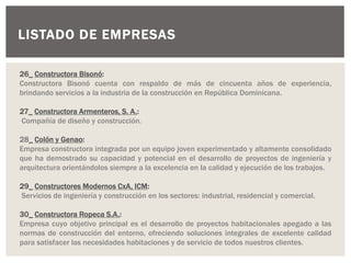 LISTADO DE EMPRESAS
26_ Constructora Bisonó:
Constructora Bisonó cuenta con respaldo de más de cincuenta años de experiencia,
brindando servicios a la industria de la construcción en República Dominicana.
27_ Constructora Armenteros, S. A.:
Compañía de diseño y construcción.
28_ Colón y Genao:
Empresa constructora integrada por un equipo joven experimentado y altamente consolidado
que ha demostrado su capacidad y potencial en el desarrollo de proyectos de ingeniería y
arquitectura orientándolos siempre a la excelencia en la calidad y ejecución de los trabajos.
29_ Constructores Modernos CxA, ICM:
Servicios de ingeniería y construcción en los sectores: industrial, residencial y comercial.
30_ Constructora Ropeca S.A.:
Empresa cuyo objetivo principal es el desarrollo de proyectos habitacionales apegado a las
normas de construcción del entorno, ofreciendo soluciones integrales de excelente calidad
para satisfacer las necesidades habitaciones y de servicio de todos nuestros clientes.
 