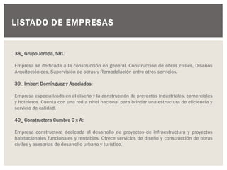 LISTADO DE EMPRESAS
38_ Grupo Joropa, SRL:
Empresa se dedicada a la construcción en general. Construcción de obras civiles, Diseños
Arquitectónicos, Supervisión de obras y Remodelación entre otros servicios.
39_ Imbert Domínguez y Asociados:
Empresa especializada en el diseño y la construcción de proyectos industriales, comerciales
y hoteleros. Cuenta con una red a nivel nacional para brindar una estructura de eficiencia y
servicio de calidad.
40_ Constructora Cumbre C x A:
Empresa constructora dedicada al desarrollo de proyectos de infraestructura y proyectos
habitacionales funcionales y rentables. Ofrece servicios de diseño y construcción de obras
civiles y asesorías de desarrollo urbano y turístico.
 