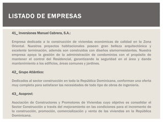 LISTADO DE EMPRESAS
41_ Inversiones Manuel Cabrera, S.A.:
Empresa dedicada a la construcción de viviendas económicas de calidad en la Zona
Oriental. Nuestros proyectos habitacionales poseen gran belleza arquitectónica y
excelente terminación, además son construidos con diseños sismorresistentes. Nuestra
empresa apoya la gestión de la administración de condominios con el propósito de
mantener el control del Residencial, garantizando la seguridad en el área y dando
mantenimiento a los edificios, áreas comunes y jardines.
42_ Grupo Atlántico:
Dedicados al sector construcción en toda la República Dominicana, conforman una oferta
muy completa para satisfacer las necesidades de todo tipo de obras de ingeniería.
43_ Acoprovi:
Asociación de Constructores y Promotores de Viviendas cuyo objetivo es consolidar el
Sector Construcción a través del mejoramiento en las condiciones para el incremento de
la construcción, promoción, comercialización y venta de las viviendas en la República
Dominicana.
 