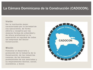 La Cámara Dominicana de la Construcción (CADOCON).
Visión
Ser la institución mejor
caracterizada por la seriedad de
sus ejecuciones, de forma
abierta y receptiva por las
mejores formas de urbanidad y
de altura profesional en la
superación en equidad de todas
las empresas del Sector
Construcción.
Misión
Fomentar el desarrollo y
protección de la Industria de la
Construcción, de las industrias
conexas, de los intereses
profesionales de sus asociados y
su mejoramiento técnico, social,
económico, y moral.
 
