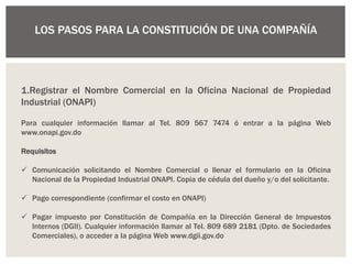 LOS PASOS PARA LA CONSTITUCIÓN DE UNA COMPAÑÍA
1.Registrar el Nombre Comercial en la Oficina Nacional de Propiedad
Industrial (ONAPI)
Para cualquier información llamar al Tel. 809 567 7474 ó entrar a la página Web
www.onapi.gov.do
Requisitos
 Comunicación solicitando el Nombre Comercial o llenar el formulario en la Oficina
Nacional de la Propiedad Industrial ONAPI. Copia de cédula del dueño y/o del solicitante.
 Pago correspondiente (confirmar el costo en ONAPI)
 Pagar impuesto por Constitución de Compañía en la Dirección General de Impuestos
Internos (DGII). Cualquier información llamar al Tel. 809 689 2181 (Dpto. de Sociedades
Comerciales), o acceder a la página Web www.dgii.gov.do
 