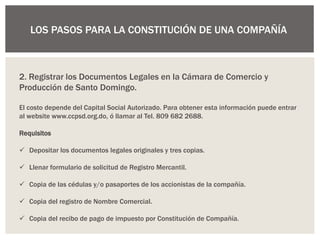 LOS PASOS PARA LA CONSTITUCIÓN DE UNA COMPAÑÍA
2. Registrar los Documentos Legales en la Cámara de Comercio y
Producción de Santo Domingo.
El costo depende del Capital Social Autorizado. Para obtener esta información puede entrar
al website www.ccpsd.org.do, ó llamar al Tel. 809 682 2688.
Requisitos
 Depositar los documentos legales originales y tres copias.
 Llenar formulario de solicitud de Registro Mercantil.
 Copia de las cédulas y/o pasaportes de los accionistas de la compañía.
 Copia del registro de Nombre Comercial.
 Copia del recibo de pago de impuesto por Constitución de Compañía.
 