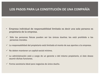 • Empresa individual de responsabilidad limitada es decir una sola persona es
propietaria de la empresa.
 Sólo las personas físicas pueden ser los únicos dueños; les está prohibido a las
personas morales.
 La responsabilidad del propietario está limitada al monto de sus aportes a la empresa.
 No deben mantener un capital social mínimo.
 La administración está a cargo de un gerente o del mismo propietario, si éste desea
asumir dichas funciones.
 Forma societaria ideal para negocios de único dueño.
LOS PASOS PARA LA CONSTITUCIÓN DE UNA COMPAÑÍA
 