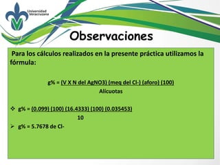 Para los cálculos realizados en la presente práctica utilizamos la
fórmula:
g% = (V X N del AgNO3) (meq del Cl-) (aforo) (100)
Alícuotas
 g% = (0.099) (100) (16.4333) (100) (0.035453)
10
 g% = 5.7678 de Cl-
Observaciones
 