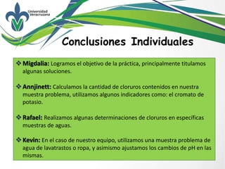 Conclusiones Individuales
Migdalia: Logramos el objetivo de la práctica, principalmente titulamos
algunas soluciones.
Annjinett: Calculamos la cantidad de cloruros contenidos en nuestra
muestra problema, utilizamos algunos indicadores como: el cromato de
potasio.
Rafael: Realizamos algunas determinaciones de cloruros en específicas
muestras de aguas.
Kevin: En el caso de nuestro equipo, utilizamos una muestra problema de
agua de lavatrastos o ropa, y asimismo ajustamos los cambios de pH en las
mismas.
 