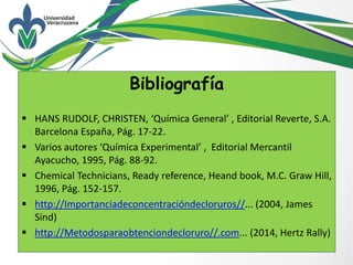 Bibliografía
 HANS RUDOLF, CHRISTEN, ‘Química General’ , Editorial Reverte, S.A.
Barcelona España, Pág. 17-22.
 Varios autores ‘Química Experimental’ , Editorial Mercantil
Ayacucho, 1995, Pág. 88-92.
 Chemical Technicians, Ready reference, Heand book, M.C. Graw Hill,
1996, Pág. 152-157.
 http://Importanciadeconcentracióndecloruros//... (2004, James
Sind)
 http://Metodosparaobtenciondecloruro//.com... (2014, Hertz Rally)
 