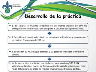 Desarrollo de la práctica
 1. Se solicita la muestra problema en un matraz aforado de 100 mL
entregado con anterioridad y se completa el volumen con agua destilada.
 2. Se mide una muestra de 10 mL con una pipeta volumétrica y se coloca en
un matraz Erlenmeyer de 250 mL.
 3. Se añaden 50 mL de agua destilada y 10 gotas del indicador cromato de
potasio.
 4. Se mezcla bien la solución y se titula con solución de AgNO3 0.1 N
valorada, agitando el matraz en forma constante hasta la aparición del color
rojizo del cromato de plata. Se registra el volumen de titulante gastado.
 