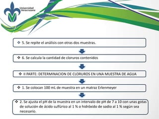  5. Se repite el análisis con otras dos muestras.
 6. Se calcula la cantidad de cloruros contenidos
 II PARTE: DETERMINACION DE CLORUROS EN UNA MUESTRA DE AGUA
 1. Se colocan 100 mL de muestra en un matraz Erlenmeyer
 2. Se ajusta el pH de la muestra en un intervalo de pH de 7 a 10 con unas gotas
de solución de ácido sulfúrico al 1 % o hidróxido de sodio al 1 % según sea
necesario.
 
