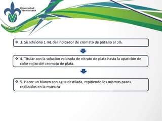  3. Se adiciona 1 mL del indicador de cromato de potasio al 5%.
 4. Titular con la solución valorada de nitrato de plata hasta la aparición de
color rojizo del cromato de plata.
 5. Hacer un blanco con agua destilada, repitiendo los mismos pasos
realizados en la muestra
 