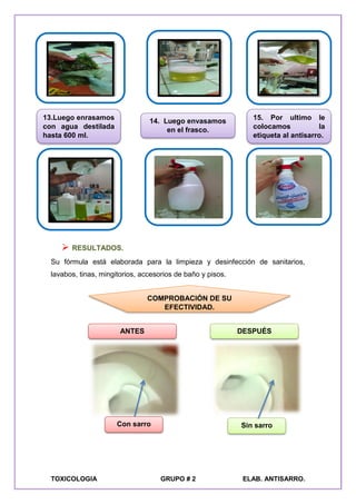 TOXICOLOGIA GRUPO # 2 ELAB. ANTISARRO.
 RESULTADOS.
Su fórmula está elaborada para la limpieza y desinfección de sanitarios,
lavabos, tinas, mingitorios, accesorios de baño y pisos.
ANTES DESPUÉS
COMPROBACIÓN DE SU
EFECTIVIDAD.
Con sarro Sin sarro
13.Luego enrasamos
con agua destilada
hasta 600 ml.
14. Luego envasamos
en el frasco.
15. Por ultimo le
colocamos la
etiqueta al antisarro.
 