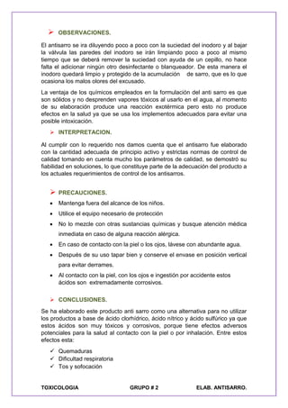 TOXICOLOGIA GRUPO # 2 ELAB. ANTISARRO.
 OBSERVACIONES.
El antisarro se ira diluyendo poco a poco con la suciedad del inodoro y al bajar
la válvula las paredes del inodoro se irán limpiando poco a poco al mismo
tiempo que se deberá remover la suciedad con ayuda de un cepillo, no hace
falta el adicionar ningún otro desinfectante o blanqueador. De esta manera el
inodoro quedará limpio y protegido de la acumulación de sarro, que es lo que
ocasiona los malos olores del excusado.
La ventaja de los químicos empleados en la formulación del anti sarro es que
son sólidos y no desprenden vapores tóxicos al usarlo en el agua, al momento
de su elaboración produce una reacción exotérmica pero esto no produce
efectos en la salud ya que se usa los implementos adecuados para evitar una
posible intoxicación.
 INTERPRETACION.
Al cumplir con lo requerido nos damos cuenta que el antisarro fue elaborado
con la cantidad adecuada de principio activo y estrictas normas de control de
calidad tomando en cuenta mucho los parámetros de calidad, se demostró su
fiabilidad en soluciones, lo que constituye parte de la adecuación del producto a
los actuales requerimientos de control de los antisarros.
 PRECAUCIONES.
 Mantenga fuera del alcance de los niños.
 Utilice el equipo necesario de protección
 No lo mezcle con otras sustancias químicas y busque atención médica
inmediata en caso de alguna reacción alérgica.
 En caso de contacto con la piel o los ojos, lávese con abundante agua.
 Después de su uso tapar bien y conserve el envase en posición vertical
para evitar derrames.
 Al contacto con la piel, con los ojos e ingestión por accidente estos
ácidos son extremadamente corrosivos.
 CONCLUSIONES.
Se ha elaborado este producto anti sarro como una alternativa para no utilizar
los productos a base de ácido clorhídrico, ácido nítrico y ácido sulfúrico ya que
estos ácidos son muy tóxicos y corrosivos, porque tiene efectos adversos
potenciales para la salud al contacto con la piel o por inhalación. Entre estos
efectos esta:
 Quemaduras
 Dificultad respiratoria
 Tos y sofocación
 