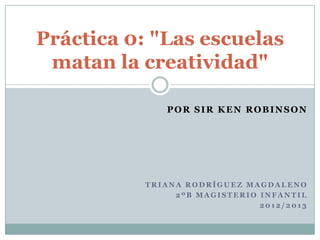 Práctica 0: "Las escuelas
 matan la creatividad"

              POR SIR KEN ROBINSON




           TRIANA RODRÍGUEZ MAGDALENO
                2ºB MAGISTERIO INFANTIL
                               2012/2013
 