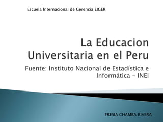 La Educacion Universitaria en el Peru Fuente: Instituto Nacional de Estadística e Informática - INEI Escuela Internacional de Gerencia EIGER FRESIA CHAMBA RIVERA 
