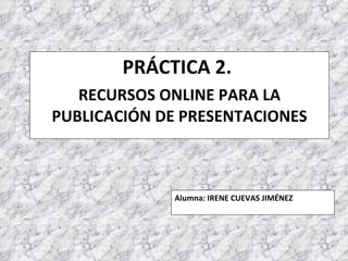 PRÁCTICA 2.  RECURSOS ONLINE PARA LA PUBLICACIÓN DE PRESENTACIONES Alumna: IRENE CUEVAS JIMÉNEZ 