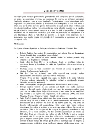 VUELO EXTREMO
El equipo para practicar paracaidismo generalmente está compuesto por un contenedor,
un arnés, un paracaídas principal, un paracaídas de reserva, un activador automático
(opcional), altímetro, casco y braga (opcional). En contenedor es una bolsa donde están
empacados los paracaídas principal y de reserva o de emergencia, el cual está unido al
arnés, éste es un arnés especial que no tiene costura, es decir, es un arnés continuo, que
no está seccionado en partes, y recorre desde una pierna a la otra pasando por la espalda,
ya que si tuviera costura podría romperse a la hora de abrir el paracaídas. El activador
automático es un dispositivo electrónico que activa el paracaídas de emergencias si a
una determinada altura la velocidad es excesiva a la fijada como referencia en el
instrumento, esto puede ocurrir por ejemplo si el paracaidista se desmayara en el aire
por alguna razón.
Modalidades
En el paracaidismo deportivo se distinguen diversas modalidades: En caída libre:
 Trabajo Relativo (un equipo de paracaidistas, que adopta diversas formaciones
durante la caída libre en posición "panza abajo")
 Estilo Libre (una versión de vuelo humano donde se realizan piruetas muy
similares a la de gimnasia olímpica)
 Vuelo Libre (o Free Fly, es la modalidad donde se combinan todas las
posiciones, formas y direcciones de vuelo; las 2 posiciones básicas son sentado y
de cabeza)
 Tracking (donde se vuela asumiendo una posición en donde se produce el
máximo desplazamiento horizontal)
 Sky Surf (con un skyboard, una tabla especial que permite realizar
impresionantes movimientos con muy veloces rotaciones)
 Wingsuit (Con un traje especial, que copia su diseño a la ardilla voladora
(Pteromys volans), reduciendo la velocidad vertical y desplazando grandes
distancias en sentido horizontal)
 Salto Tandem (Salto con pasajero meramente recreacional o instruccional)
 Trabajo relativo vertical, es una variante del freefly, que realiza ejercicios
similares a los del trabajo relativo tradicional, pero los saltadores realizan estos
ejercicios en vuelo cabeza abajo o bien sentado (chute assis). Es una modalidad
muy reciente y los equipos más importantes, en la actualidad (2009) son: Team
Mandrín, Arizona Arsenal y France 4 Speed, entre otros.
 Salto B.A.S.E. (salto desde plataformas fijas, como antenas, montañas, puentes,
edificios, etc.). Si bien el Salto B.A.S.E. podría considerarse una modalidad de
paracaidismo en la mayoría de casos no se acepta como tal, sino como un
deporte independiente del paracaidismo. Esto ocurre por varios motivos,
normalmente los saltos se realizan a mucha menor altura, sólo se dispone de un
paracaídas (falta el de emergencia), los tiempos de apertura y reacción son muy
diferentes, no se usan altímetros, etc. Los expertos recomiendan un mínimo de
200 saltos desde un avión antes de realizar un salto B.A.S.E. ya que se requiere
un control total del cuerpo en caída libre, sobre todo en saltos desde montañas
que se requiere derivar para alejarse de la pared antes de abrir el paracaídas y
también un buen manejo de éste ya que la zona de aterrizaje suele ser pequeña y
en ocasiones con obstáculos, como pueden ser piedras, árboles, agua, arena , etc.
 