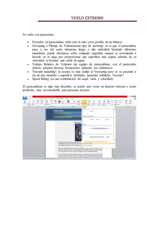 VUELO EXTREMO
En vuelo con paracaídas:
 Precisión (el paracaidista debe caer lo más cerca posible de un blanco)
 Swooping o Pilotaje de Velámenes(un tipo de aterrizaje en el que el paracaidista
pasa a ras del suelo distancias largas a alta velocidad haciendo diferentes
maniobras; puede efectuarse sobre cualquier superficie aunque se recomienda a
hacerlo en el agua por proporcionar una superficie más segura además de su
vistosidad al levantar una estela de agua)
 Trabajo Relativo de Velamen (un equipo de paracaidistas, con el paracaídas
abierto, adoptan diversas formaciones juntando sus velámenes)
 "Ground launching": la técnica es muy similar al Swooping pero se va pasando a
ras de una montaña o superficie inclinada, haciendo múltiples "swoops".
 Speed Riding (es una combinación de esquí, vuelo y velocidad)
El paracaidismo es algo muy divertido, se puede usar como un deporte extremo o como
profesión, muy recomendable para personas jóvenes.
 