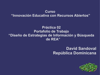 Curso
“Innovación Educativa con Recursos Abiertos”
Práctica 02
Portafolio de Trabajo
“Diseño de Estrategias de Información y Búsqueda
de REA”
David Sandoval
República Dominicana
 