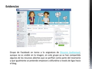 Evidencias 
Grupo de Facebook en torno a la asignatura de Discurso Audiovisual, 
aunque no es visible en la imagen, en este grupo ya se han compartido 
algunos de los recursos abiertos que se perfilan como parte del reservorio 
y que igualmente se pretende empiecen a difundirse a través de ligas hacia 
el blog. 
 