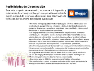 Posibilidades de Diseminación 
Para este proyecto de reservorio, se plantea la integración y 
elaboración de un blog –en Blogger- que permita concentrar la 
mayor cantidad de recursos audiovisuales para coadyuvar a la 
formación del fenómeno del discurso audiovisual. 
• Mediante el Blog se puede introducir pedagogías y formas didácticas de tipo 
constructivista que permita una educación a distancia donde cada estudiante 
aproveche de acuerdo a su estilo de aprendizaje y sus habilidades y destrezas el 
dominio de su propio proceso de aprendizaje. 
• Los blogs pueden ser utilizados para fortalecer los procesos de enseñanza 
aprendizaje, los educadores pueden manejar contenidos relacionados con su 
práctica docente, intercambiar conocimiento personal y de la red con colegas, 
transmitir avisos, información, artículos a los estudiantes, colocar enlaces, videos 
educativos. Por su parte los estudiantes pueden encontrar en el blog un espacio 
para que sus profesores den seguimiento a su proceso de aprendizaje, 
retroalimentar, evaluar, llevar diarios sobre sus cursos, administrar el conocimiento, 
interactuar con compañeros de los cursos, presentar tareas, construir portafolios, 
compartir recursos, información y conocimientos con sus pares. 
• El blog puede ser utilizado como un apoyo didáctico para que el estudiante. 
• El uso del blog ayuda a mejorar el dominio en el uso de las tecnologías de 
información y comunicación de una manera personalizada. 
• Sirve como recurso didáctico para promover el trabajo colaborativo. 
• Permite introducir nuevas formas de evaluación en los cursos que superen la 
monopolización de las pruebas escritas en educación a distancia. 
 