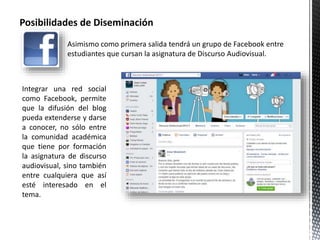 Posibilidades de Diseminación 
Asimismo como primera salida tendrá un grupo de Facebook entre 
estudiantes que cursan la asignatura de Discurso Audiovisual. 
Integrar una red social 
como Facebook, permite 
que la difusión del blog 
pueda extenderse y darse 
a conocer, no sólo entre 
la comunidad académica 
que tiene por formación 
la asignatura de discurso 
audiovisual, sino también 
entre cualquiera que así 
esté interesado en el 
tema. 
 