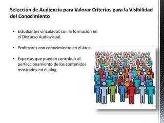 Selección de Audiencia para Valorar Criterios para la Visibilidad 
del Conocimiento 
• Estudiantes vinculados con la formación en 
el Discurso Audiovisual. 
• Profesores con conocimiento en el área. 
• Expertos que puedan contribuir al 
perfeccionamiento de los contenidos 
mostrados en el blog. 
 