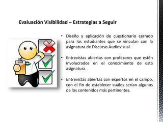 Evaluación Visibilidad – Estrategias a Seguir 
• Diseño y aplicación de cuestionario cerrado 
para los estudiantes que se vinculan con la 
asignatura de Discurso Audiovisual. 
• Entrevistas abiertas con profesores que estén 
involucrados en el conocimiento de esta 
asignatura. 
• Entrevistas abiertas con expertos en el campo, 
con el fin de establecer cuáles serían algunos 
de los contenidos más pertinentes. 
 