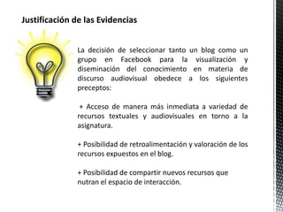 Justificación de las Evidencias 
La decisión de seleccionar tanto un blog como un 
grupo en Facebook para la visualización y 
diseminación del conocimiento en materia de 
discurso audiovisual obedece a los siguientes 
preceptos: 
+ Acceso de manera más inmediata a variedad de 
recursos textuales y audiovisuales en torno a la 
asignatura. 
+ Posibilidad de retroalimentación y valoración de los 
recursos expuestos en el blog. 
+ Posibilidad de compartir nuevos recursos que 
nutran el espacio de interacción. 
 