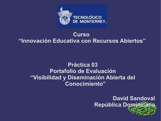 Curso
“Innovación Educativa con Recursos Abiertos”
Práctica 03
Portafolio de Evaluación
“Visibilidad y Diseminación Abierta del
Conocimiento”
David Sandoval
República Dominicana
 