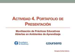 ACTIVIDAD 4. PORTAFOLIO DE 
PRESENTACIÓN 
Movilización de Prácticas Educativas 
Abiertas en Ambientes de Aprendizaje 
Georgina Cortés Cabrera 
 