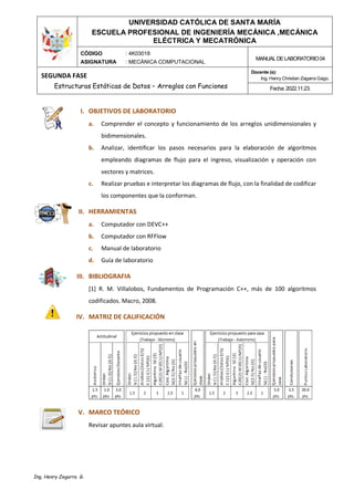 UNIVERSIDAD CATÓLICA DE SANTA MARÍA
ESCUELA PROFESIONAL DE INGENIERÍA MECÁNICA ,MECÁNICA
ELÉCTRICA Y MECATRÓNICA
CÓDIGO
ASIGNATURA
: 4K03018
: MECÁNICA COMPUTACIONAL
MANUALDELABORATORIO04
SEGUNDA FASE
Estructuras Estáticas de Datos – Arreglos con Funciones
Docente (s):
Ing. Henry Christian Zegarra Gago.
Fecha: 2022.11.23.
Ing. Henry Zegarra G.
I. OBJETIVOS DE LABORATORIO
a. Comprender el concepto y funcionamiento de los arreglos unidimensionales y
bidimensionales.
b. Analizar, identificar los pasos necesarios para la elaboración de algoritmos
empleando diagramas de flujo para el ingreso, visualización y operación con
vectores y matrices.
c. Realizar pruebas e interpretar los diagramas de flujo, con la finalidad de codificar
los componentes que la conforman.
II. HERRAMIENTAS
a. Computador con DEVC++
b. Computador con RFFlow
c. Manual de laboratorio
d. Guía de laboratorio
III. BIBLIOGRAFIA
[1] R. M. Villalobos, Fundamentos de Programación C++, más de 100 algoritmos
codificados. Macro, 2008.
IV. MATRIZ DE CALIFICACIÓN
V. MARCO TEÓRICO
Revisar apuntes aula virtual.
 