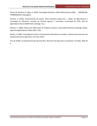 PRÁCTICA N° 08. QUESO FRESCO PASTEURIZADO

TECNOLOGÍA DE LECHE Y DERIVADOS

García, M. Quintero, R. López, A. (1993). Tecnología alimentaria. Editor EditorialLimusa.ISBN:
9789681845223. 636 páginas.

9681845226,

Guzmán, V. (1991). Procesamiento de quesos. Serie productos lácteos No. 1. Depto. de Agroindustria y
Tecnología de Alimentos, Facultad de Ciencias agrarias Y Forestales, Universidad de Chile. Red de
Agroindustria Rural, REDAR-Chile. Santiago. 31 p.
Moreno, S. (2001). Manual de Elaboración de Productos Lácteos. Universidad Autónoma Chapingo, Depto.
Ingeniería Agroindustrial. Mayo 2001. 133p
Revilla, A. (1982). Tecnología de la leche. Procesamiento, Manufactura y Análisis. Instituto Interamericano de
Cooperación para la Agricultura. San José, 399 p.
Yee, M. (1994). Las Quesería Rurales de Costa Rica. Ministerio de Agricultura y Ganadería. Turrialba, 1994, 40
p.

UNIVERSIDAD NACIONAL DE TRUJILLO-MARTÍNEZ SALDAÑA, YURICO ELIZABETH

Página 10

 