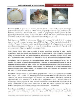 PRÁCTICA N° 08. QUESO FRESCO PASTEURIZADO

Figura 10. Análisis de Sólidos
Totales en Queso

Figura 11. Queso Fresco
Especiado

TECNOLOGÍA DE LECHE Y DERIVADOS

Figura 12. Queso Fresco Final

Según Yee (1994), el queso es una conserva, de color blanco y sabor salado, que se obtiene por
pasteurización de la leche entera de ordeño reciente, cuajando (adicionando cuajo), acidificando (con
fermentos bacterianos) y desuerando la leche. Además se agrega sal para el sabor y cloruro de calcio
(opcional) para favorecer el proceso de coagulación. Esto se observa en la Figura 9, obteniendo un queso de
color blanco salado, lo cual se hizo por pasteurización de la leche (Figuras2, 11 y 12).
Según Guzmán, et al (1991), el primer reposo debe ser de 5 minutos, el 1° batido de 15-20 minutos, el
segundo reposo 5 minutos, el lavado con agua a 60°C hasta llegar a 38°C; el segundo batido es de 15-20
minutos, 3° reposo 5 minutos antes del segundo desuerado, adición de sal y persevantes por cuajada,
enmoldado en tubos o paneras, descanso en mesa, 30 minutos. Esto se comprobó en la Figura 1, donde
vemos que nuestro Flujograma siguió a lo expuesto por el autor.
Según Moreno (2001), deben hacerse pruebas de acidez, antibióticos, porcentaje de grasa y análisis
organoléptico (sabor, olor, color). Su acidez es de 16-18°D, su densidad de 1.028-1.034 g/mL, y sus sólidos
totales un promedio de 11.4. Esto se comprueba en la Tabla 1, donde la densidad es 1.0305 g/mL, la ácidez
es 21°D y sus sólidos totales es de 7.581%. Lo cual están en el rango óptimo excepto el de los sólidos totales.
Según Revilla (1982), la pasteurización consiste en calentar la leche a una temperatura de 65°C por 30
minutos, para eliminar los microorganismos patógenos y mantener las propiedades nutricionales de la leche,
para luego producir un queso de buena calidad. Aquí debe agregarse el cloruro de calcio en una proporción
del 0.02-0.03% en relación a la leche que entró a proceso. Esto se comprobó en la Figura 2 donde vemos la
pasteurización a la que se sometió la leche y en la Figura 1, donde en el Flujograma se le agregó de Cloruro
de Calcio 17.4 g lo cual está en la proporción.
Según Batro (2010), la adición del cuajo se hace agregando entre 7 y 10 cc de cuajo líquido por cada 100
litros de leche o bien 2 pastillas para 100 litros (siga las instrucciones del fabricante). Se agita la leche durante
un minuto para disolver el cuajo y luego se deja en reposo para que se produzca el cuajado, lo cual toma de
20 a 30 minutos a una temperatura de 38-39 °C.Esto se comprobó en la Figura 1, donde el cuajo es una
sustancia que tiene la propiedad de cuajar la caseína contenida en la leche, facilitando la concentración de
sólidos y produciendo lo que se conoce como suero de leche. Los cultivos bacterianos, son cultivos de
bacterias útiles para la producción del queso y pueden ser acidificantes o aromatizantes
Según García, et al (1993), la masa cuajada se corta, con una lira o con cuchillos, en cuadros pequeños para
dejar salir la mayor cantidad de suero posible. Para mejorar la salida del suero debe batirse la cuajada. Esta
UNIVERSIDAD NACIONAL DE TRUJILLO-MARTÍNEZ SALDAÑA, YURICO ELIZABETH

Página 5

 