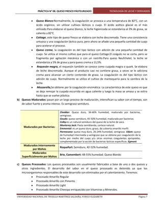 PRÁCTICA N° 08. QUESO FRESCO PASTEURIZADO

TECNOLOGÍA DE LECHE Y DERIVADOS

Queso Blanco:Normalmente, la coagulación se provoca a una temperatura de 82°C, con un
ácido orgánico, sin utilizar cultivos lácticos o cuajo. El ácido acético glacial es el más
utilizado.Para elaborar el queso blanco, la leche higienizada se estandariza al 3% de grasa, se
calienta a 82°C
Cottage, este tipo de queso fresco se elabora con leche descremada. Tiene una consistencia
untuosa y una coagulación láctica pura, pero ahora se añade una pequeña cantidad de cuajo
para acelerar el proceso.
Queso crema, la coagulación es del tipo láctico con adición de una pequeña cantidad de
cuajo. Se utiliza el mismo cultivo que para el queso Cottage.El coágulo no se corta, pero se
fragmenta por agitación mecánica o con un rastrillo.Para queso Neufchatel, la leche se
estandariza a 5% de grasa y para queso crema a 11,5%.
Requesón magro, el requesón también se conoce como cuajada magra o quark. Se elabora
de leche descremada. Aunque el producto casi no contiene grasa, a veces se le adiciona
crema para alcanzar un cierto contenido de grasa. La coagulación es del tipo láctico con
adición de cuajo. Normalmente se utiliza el cultivo de mantequería para la siembra de la
leche.
Mozzarella,Se obtiene por la coagulación enzimática. La característica de este queso es que
se deja remojar la cuajada escurrida en agua caliente y luego la masa se amasa y se estira
hasta que se vuelve plástica.
b) Quesos Madurados: pasan por un largo proceso de maduración, intensifican su sabor con el tiempo, son
de sabor fuerte y aroma intenso. Es semigraso semiduro.

Madurados por Bacterias:

Madurados Internamente
por Mohos
Madurados
Superficialmente por Mohos

Cheddar: Queso duro, 34-46% humedad, madurado por bacterias,
semigraso.
Gouda: queso semiduro, 45-50% humedad, madurado por bacterias
Colby:es un natural semiduro del queso de la leche de vaca.
Monterey Jack: Pasta semiblanda, corteza natural.
Emmental: es un queso duro, graso, de cubierta amarillo marfil.
Parmesano: queso muy duro, 26-24% humedad, semigraso. Edam: queso
de humedad intermedia y semigraso que se obtiene por coagulación de la
leche por medio del cuajo y/u otras enzimas coagulantes apropiadas,
complementada por la acción de bacterias lácticas específicas. Egmont

Roquefort: Semiduro, 42-52% humedad.
Brie, Camembert: 48-55% humedad. Queso Blando

c) Quesos Procesados: Los quesos procesados son usualmente fabricados a base de uno o dos quesos y
otros ingredientes. El desarrollo del sabor en el queso procesado es detenido ya que los
microorganismos responsables de este desarrollo son eliminados por el calentamiento. Tenemos:
Procesado Amarillo Regular
Procesado Amarillo con Pimento
Procesado Amarillo Light
Procesado Amarillo Cheezpa enriquecido con Vitaminas y Minerales.
UNIVERSIDAD NACIONAL DE TRUJILLO-MARTÍNEZ SALDAÑA, YURICO ELIZABETH

Página 7

 