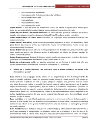 PRÁCTICA N° 08. QUESO FRESCO PASTEURIZADO

TECNOLOGÍA DE LECHE Y DERIVADOS

Procesado Amarillo Doble Calcio.
Procesado Amarillo Deslactosado Bajo en Carbohidratos
Procesado Mozzarella Light
Procesado Suizo
Procesado Blanco Batido
Procesado Amarillo Batido
Quesos Frescos: Se trata de quesos de fermentación láctica, con adición en algunos casos de muy poco
cuajo. Son quesos con alta humedad en la pasta, a veces salados o incrementados con nata.
Quesos de pasta blanda y de corteza enmohecida: La familia de estos quesos se caracteriza por que sus
cuajadas obtenidas son mixtas, bien de carácter láctico (Brie de Meaux) o de carácter enzimático.
Quesos de pasta blanda con corteza lavada: Son quesos con coagulación mixta, bien de carácter láctico o de
carácter enzimático.
Quesos de Pasta Azul (Verde): Su característica distintiva es la presencia de moho azul en el interior de la
pasta. Existen dos clases de azules: los denominados "azules fuertes" (Cabrales) y "azules suaves" con
dominio enzimático (Gorgonzola
Quesos de Cabra: Los quesos de cabra, no se distinguen por su modo de elaboración, sino por su leche y, por
tanto, pueden pertenecer a las diferentes familias de elaboración. Los clásicos son de pasta blanda y de
corteza enmohecida (ceniza).
Quesos de pasta prensada sin cocer: Se designan a todos aquellos quesos de carácter enzimático dominante
y contienen una humedad en el extracto seco (%HQD) entre un 44 y un 55%.
Quesos de pasta prensada cocida: Son aquellos quesos que una vez formada la cuajada esta sufre una
cocción o calentamiento entre 53º-55ºC, durante un tiempo entre 30 a 60 minutos.
3.

Además de la renina o fermento LAB, ¿qué otros tipos de cuajos enzimáticos se utilizan en la
elaboración de quesos?

Cuajo natural: El cuajo se agrega a la leche caliente en una proporción de 40 litros de leche para 1 litro de
cuajo (preparado), colándolo y luego con las manos limpias, batimos la cuajada entre 20 a 30 minutos se
escurre y se corta en pedazos. Se bate, la cuajada agregando sal poco a poco, probando para que no sea
muy salada. Se coloca la cuajada en un molde (con huecos), mejor de madera, que tiene un trapo de algodón
limpio, se coloca la tapa y un peso (prensa), dejar por 24 horas, al final de este tiempo se saca y tenemos un
queso fresco.Dentrode los vegetales tenemos la Cuajaleche (GaliumVerum). La quimosina es utilizada en la
fabricación de quesos cuya función es separar la caseína (el 80% aproximadamente del total de proteínas) de
su fase líquida (agua, proteínas del lacto-suero y carbohidratos), llamado suero. Dentro del Cuajo animal
tenemos el cuajo de ternero
Cuajo enzimático: es el más utilizado pudiendo encontrarse en el mercado en formas de líquido, polvo y
pastillas. Se debe disolver unas 40a 50 veces su volumen en agua. La disolución del cuajo asegura una buena
distribución de este en la tina y la sal facilita la disolución una vez añadidas a la leche agitar y remover
durante 2-5 minutos
Cuajo microbiano: Estos mohos se producen en un fermentador y están especialmente concentrados y
purificados para evitar la contaminación con sustancias nocivas que se producen a lo largo del proceso de
crecimiento del moho. El sabor y aroma de quesos producidos con cuajos microbianos suelen ser amargos
UNIVERSIDAD NACIONAL DE TRUJILLO-MARTÍNEZ SALDAÑA, YURICO ELIZABETH

Página 8

 