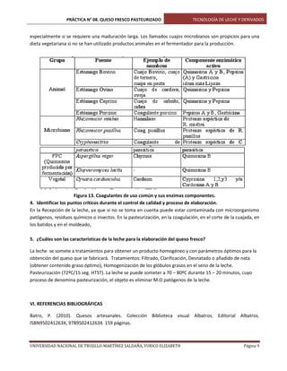 PRÁCTICA N° 08. QUESO FRESCO PASTEURIZADO

TECNOLOGÍA DE LECHE Y DERIVADOS

especialmente si se requiere una maduración larga. Los llamados cuajos microbianos son propicios para una
dieta vegetariana si no se han utilizado productos animales en el fermentador para la producción.

Figura 13. Coagulantes de uso común y sus enzimas componentes.
4. Identificar los puntos críticos durante el control de calidad y proceso de elaboración.
En la Recepción de la leche, ya que si no se toma en cuenta puede estar contaminada con microorganismo
patógenos, residuos químicos o insectos. En la pasteurización, en la coagulación, en el corte de la cuajada, en
los batidos y en el moldeado,
5. ¿Cuáles son las características de la leche para la elaboración del queso fresco?
La leche se somete a tratamientos para obtener un producto homogéneo y con parámetros óptimos para la
obtención del queso que se fabricará. Tratamientos: Filtrado, Clarificación, Desnatado o añadido de nata
(obtener contenido graso óptimo), Homogenización de los glóbulos grasos en el seno de la leche.
Pasteurización (72ºC/15 seg. HTST). La leche se puede someter a 70 – 80ºC durante 15 – 20 minutos, cuyo
proceso de denomina pasteurización, el objeto es eliminar M.O patógenos de la leche.

VI. REFERENCIAS BIBLIOGRÁFICAS
Batro, P. (2010). Quesos artesanales. Colección Biblioteca visual Albatros. Editorial Albatros.
ISBN950241263X, 9789502412634. 159 páginas.

UNIVERSIDAD NACIONAL DE TRUJILLO-MARTÍNEZ SALDAÑA, YURICO ELIZABETH

Página 9

 