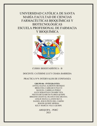 UNIVERSIDAD CATÓLICA DE SANTA
MARÍA FACULTAD DE CIENCIAS
FARMACÉUTICAS BIOQUÍMICAS Y
BIOTECNOLÓGICAS
ESCUELA PROFESIONAL DE FARMACIA
Y BIOQUÍMICA
CURSO: BIOESTADÍSTICA - B
DOCENTE: CATERINE LUCY CHARA BARREDA
PRACTICA N°9: INTERVALOS DE CONFIANZA
GRUPO 06 - INTEGRANTES:
ANYELI ELENA ALMONTE BENIQUE
BRISAYDA CARRASCO PACCO
MANUEL CARRILLO PEREZ
ALEX SEBASTIAN CHAMBI VIZA
NIEVES BETZABETH FLORES QUISPE
BRIGITH CHANTAL HUANCO ESCARCENA
LESLIE DIANA LLANOS SILVA
DANIEL JESUS PINTO DEL CARPIO
ROGER QUISPE MERMA
KELY MARCIA VILCA QUISPE
AREQUIPA – PERÚ
2023
 