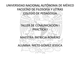UNIVERSIDAD NACIONAL AUTÓNOMA DE MÉXICOFACULTAD DE FILOSOFÍA Y LETRASCOLEGIO DE PEDAGOGÍATALLER DE COMUNICACIÓN IPRÁCTICA IMAESTRA: PATRICIA ROMEROALUMNA: NIETO GÓMEZ JESSICA 