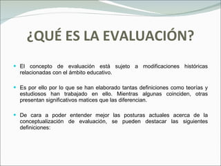 ¿QUÉ ES LA EVALUACIÓN? El concepto de evaluación está sujeto a modificaciones históricas relacionadas con el ámbito educativo. Es por ello por lo que se han elaborado tantas definiciones como teorías y estudiosos han trabajado en ello. Mientras algunas coinciden, otras presentan significativos matices que las diferencian. De cara a poder entender mejor las posturas actuales acerca de la conceptualización de evaluación, se pueden destacar las siguientes definiciones: 