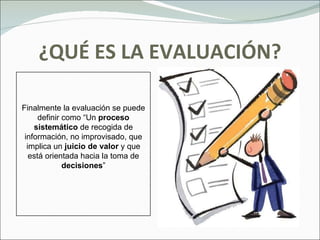 ¿QUÉ ES LA EVALUACIÓN? Finalmente la evaluación se puede definir como “Un  proceso   sistemático  de recogida de información, no improvisado, que implica un  juicio de valor  y que está orientada hacia la toma de  decisiones ” 