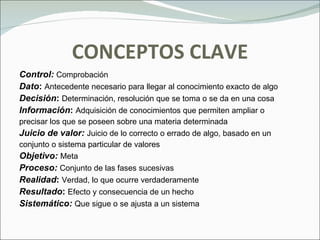 CONCEPTOS CLAVE Control:  Comprobación Dato :   Antecedente necesario para llegar al conocimiento exacto de algo Decisión :  Determinación, resolución que se toma o se da en una cosa Información :  Adquisición de conocimientos que permiten ampliar o precisar los que se poseen sobre una materia determinada Juicio de valor:  Juicio   de lo correcto o errado de algo, basado en un  conjunto o sistema particular de valores Objetivo:  Meta Proceso:  Conjunto de las fases sucesivas  Realidad :  Verdad, lo que ocurre verdaderamente Resultado :  Efecto y consecuencia de un hecho Sistemático:  Que sigue o se ajusta a un sistema 