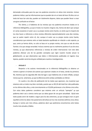 demasiado anticuados para los que nos podemos encontrar en obras más recientes. Incluso
podemos indicar, que las informaciones que se puedan dar en un texto de hace 10 años con un
texto de hace tan solo dos, pueden ser totalmente dispares, datos que pueden llevar a crear
una gran confusión en el lector.
        Por último, y si hablamos de las revistas que nos podemos encontrar citadas en la
referencia bibliográfica, ya que el texto no muestra ninguna cita, hemos de decir que aunque
en varias ocasiones el autor usa a su propia revista como fuente, es cierto que la mayoría de
las citas hacen a referencia a otras revistas diferentes (aproximadamente unas diez revistas,
que se suelen repetir entre sí). Así, aunque el autor usa su propia revista como fuente,
consideramos que estamos ante un texto bastante equilibrado en relación a este aspecto, ya
que, como ya hemos dicho, no solo se basa en su propia revista, sino que se vale de otras
fuentes a las que otorga veracidad. Incluso creemos que es realmente positivo el uso de otras
revistas, ya que observamos referencias a revistas de orden internacional. Con este dato
podemos afianzar uno de los grandes conceptos que rigen nuestro mundo actual: la
globalización, ya que observamos que datos e informaciones publicadas en lugares muy
lejanos, pueden servirnos de gran utilidad para nuestras investigaciones.


    -   Artículo 3
        Respecto a los autores mencionados en la referencia bibliográfica se observa un
número superior al número de autores que aparecen citados en el texto, siendo los primeros
96, mientras que los segundos 88. Esto da lugar a que hablemos de un texto inflado, aunque
menos que los anteriores, ya que la diferencia entre ambas cantidades es inferior.
        En cuanto a los años de publicación de los textos que aparecen, nos muestran que
estamos ante un texto muy bien reciclado, puesto que un 82,1% del total han sido publicados
en los últimos diez años, y más concretamente un 52,63% pertenecen a los últimos cinco años.
Con estos datos podemos considerar que estamos ante un artículo “ejemplar” ya que
podemos decir casi a ciencia cierta que sus datos gozan de una gran actualidad. Quizá este
texto pueda servir de modelo a seguir para los dos anteriores, ya que consigue crear un gran
equilibrio entre los datos más posteriores (10 años) con los más recientes (últimos cinco años).
Aunque si somos aún más críticas, podemos decir que podríamos encontrarnos ante textos
mucho más actuales y fiables.
 
