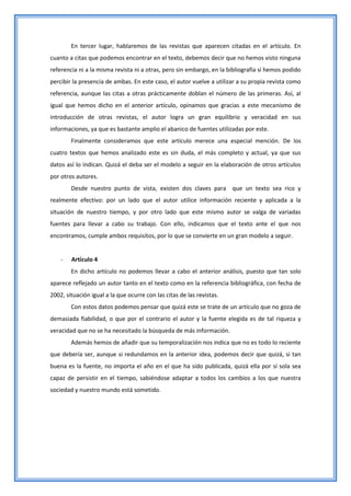 En tercer lugar, hablaremos de las revistas que aparecen citadas en el artículo. En
cuanto a citas que podemos encontrar en el texto, debemos decir que no hemos visto ninguna
referencia ni a la misma revista ni a otras, pero sin embargo, en la bibliografía sí hemos podido
percibir la presencia de ambas. En este caso, el autor vuelve a utilizar a su propia revista como
referencia, aunque las citas a otras prácticamente doblan el número de las primeras. Así, al
igual que hemos dicho en el anterior artículo, opinamos que gracias a este mecanismo de
introducción de otras revistas, el autor logra un gran equilibrio y veracidad en sus
informaciones, ya que es bastante amplio el abanico de fuentes utilizadas por este.
        Finalmente consideramos que este artículo merece una especial mención. De los
cuatro textos que hemos analizado este es sin duda, el más completo y actual, ya que sus
datos así lo indican. Quizá el deba ser el modelo a seguir en la elaboración de otros artículos
por otros autores.
        Desde nuestro punto de vista, existen dos claves para que un texto sea rico y
realmente efectivo: por un lado que el autor utilice información reciente y aplicada a la
situación de nuestro tiempo, y por otro lado que este mismo autor se valga de variadas
fuentes para llevar a cabo su trabajo. Con ello, indicamos que el texto ante el que nos
encontramos, cumple ambos requisitos, por lo que se convierte en un gran modelo a seguir.


    -   Artículo 4
        En dicho artículo no podemos llevar a cabo el anterior análisis, puesto que tan solo
aparece reflejado un autor tanto en el texto como en la referencia bibliográfica, con fecha de
2002, situación igual a la que ocurre con las citas de las revistas.
        Con estos datos podemos pensar que quizá este se trate de un artículo que no goza de
demasiada fiabilidad, o que por el contrario el autor y la fuente elegida es de tal riqueza y
veracidad que no se ha necesitado la búsqueda de más información.
        Además hemos de añadir que su temporalización nos indica que no es todo lo reciente
que debería ser, aunque si redundamos en la anterior idea, podemos decir que quizá, si tan
buena es la fuente, no importa el año en el que ha sido publicada, quizá ella por sí sola sea
capaz de persistir en el tiempo, sabiéndose adaptar a todos los cambios a los que nuestra
sociedad y nuestro mundo está sometido.
 