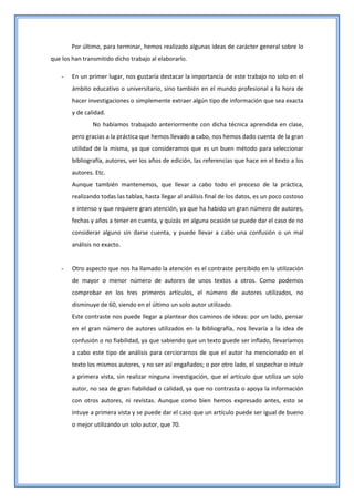 Por último, para terminar, hemos realizado algunas ideas de carácter general sobre lo
que los han transmitido dicho trabajo al elaborarlo.

    -   En un primer lugar, nos gustaría destacar la importancia de este trabajo no solo en el
        ámbito educativo o universitario, sino también en el mundo profesional a la hora de
        hacer investigaciones o simplemente extraer algún tipo de información que sea exacta
        y de calidad.
                No habíamos trabajado anteriormente con dicha técnica aprendida en clase,
        pero gracias a la práctica que hemos llevado a cabo, nos hemos dado cuenta de la gran
        utilidad de la misma, ya que consideramos que es un buen método para seleccionar
        bibliografía, autores, ver los años de edición, las referencias que hace en el texto a los
        autores. Etc.
        Aunque también mantenemos, que llevar a cabo todo el proceso de la práctica,
        realizando todas las tablas, hasta llegar al análisis final de los datos, es un poco costoso
        e intenso y que requiere gran atención, ya que ha habido un gran número de autores,
        fechas y años a tener en cuenta, y quizás en alguna ocasión se puede dar el caso de no
        considerar alguno sin darse cuenta, y puede llevar a cabo una confusión o un mal
        análisis no exacto.


    -   Otro aspecto que nos ha llamado la atención es el contraste percibido en la utilización
        de mayor o menor número de autores de unos textos a otros. Como podemos
        comprobar en los tres primeros artículos, el número de autores utilizados, no
        disminuye de 60, siendo en el último un solo autor utilizado.
        Este contraste nos puede llegar a plantear dos caminos de ideas: por un lado, pensar
        en el gran número de autores utilizados en la bibliografía, nos llevaría a la idea de
        confusión o no fiabilidad, ya que sabiendo que un texto puede ser inflado, llevaríamos
        a cabo este tipo de análisis para cerciorarnos de que el autor ha mencionado en el
        texto los mismos autores, y no ser así engañados; o por otro lado, el sospechar o intuir
        a primera vista, sin realizar ninguna investigación, que el artículo que utiliza un solo
        autor, no sea de gran fiabilidad o calidad, ya que no contrasta o apoya la información
        con otros autores, ni revistas. Aunque como bien hemos expresado antes, esto se
        intuye a primera vista y se puede dar el caso que un artículo puede ser igual de bueno
        o mejor utilizando un solo autor, que 70.
 